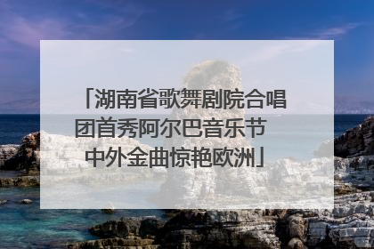 湖南省歌舞剧院合唱团首秀阿尔巴音乐节 中外金曲惊艳欧洲