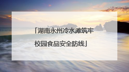 湖南永州冷水滩筑牢校园食品安全防线