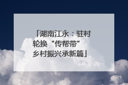 湖南江永：驻村轮换“传帮带” 乡村振兴承新篇