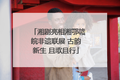 湘剧亮相湘鄂赣皖非遗联展 古韵新生 且歌且行