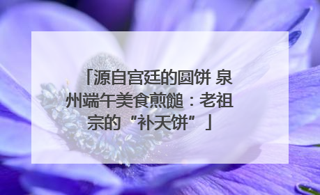 源自宫廷的圆饼 泉州端午美食煎䭔：老祖宗的“补天饼”