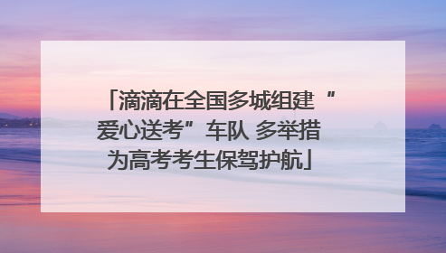 滴滴在全国多城组建“爱心送考”车队 多举措为高考考生保驾护航