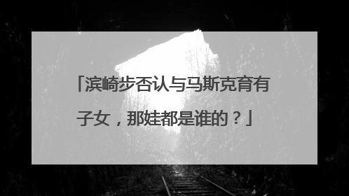 滨崎步否认与马斯克育有子女，那娃都是谁的？