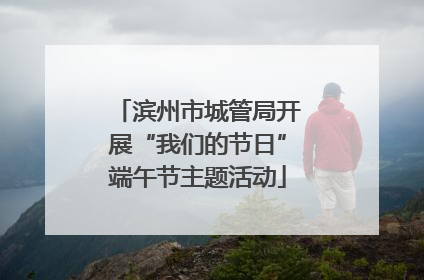 滨州市城管局开展“我们的节日”端午节主题活动