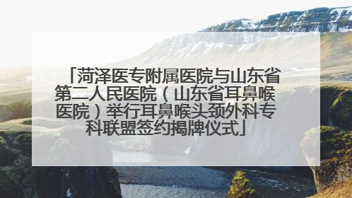 菏泽医专附属医院与山东省第二人民医院（山东省耳鼻喉医院）举行耳鼻喉头颈外科专科联盟签约揭牌仪式