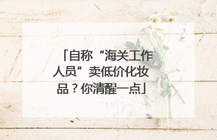 自称“海关工作人员”卖低价化妆品？你清醒一点