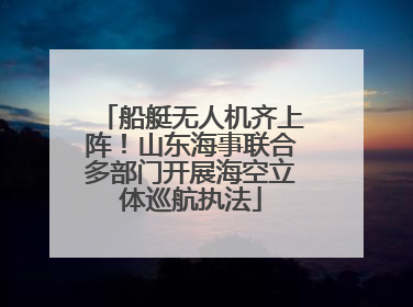 船艇无人机齐上阵！山东海事联合多部门开展海空立体巡航执法