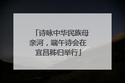 诗咏中华民族母亲河，端午诗会在宜昌秭归举行
