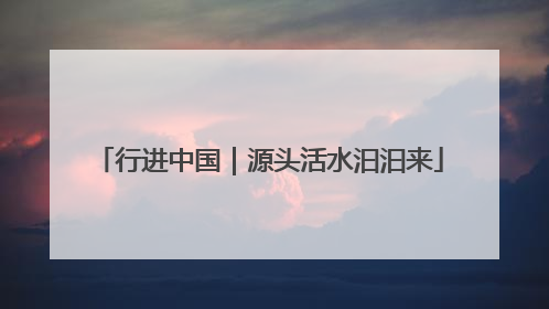 行进中国｜源头活水汩汩来
