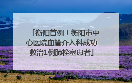 衡阳首例！衡阳市中心医院血管介入科成功救治1例肺栓塞患者