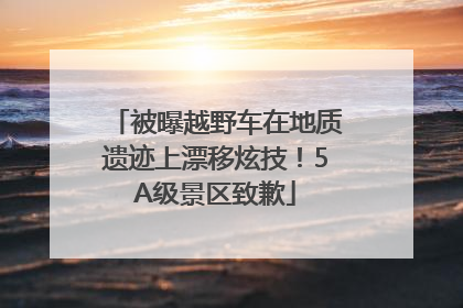 被曝越野车在地质遗迹上漂移炫技！5A级景区致歉