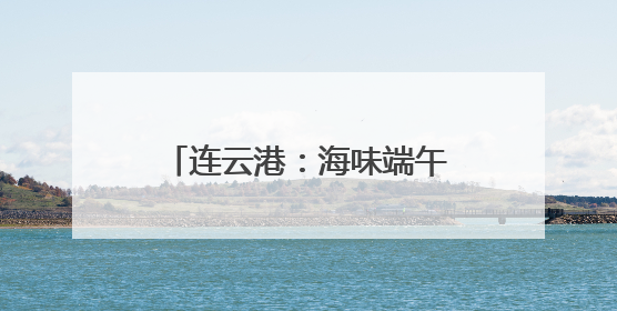 连云港：海味端午 “粽”享一夏