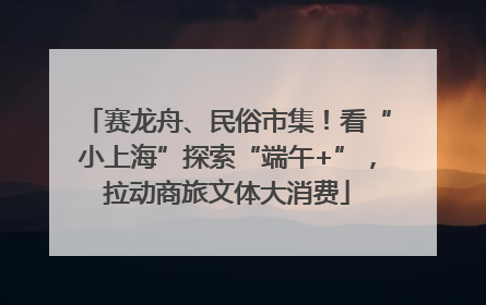 赛龙舟、民俗市集！看“小上海”探索“端午+”，拉动商旅文体大消费