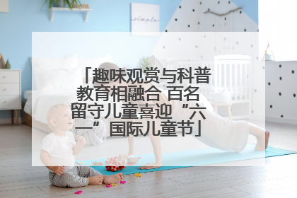 趣味观赏与科普教育相融合 百名留守儿童喜迎“六一”国际儿童节