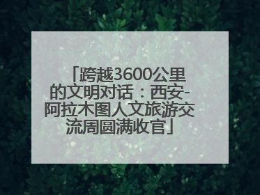 跨越3600公里的文明对话：西安-阿拉木图人文旅游交流周圆满收官