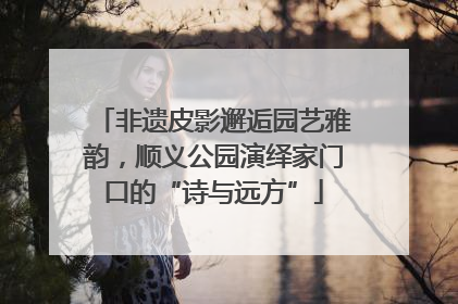 非遗皮影邂逅园艺雅韵，顺义公园演绎家门口的“诗与远方”