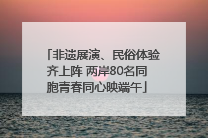 非遗展演、民俗体验齐上阵 两岸80名同胞青春同心映端午