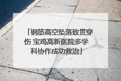 钢筋高空坠落致贯穿伤 宝鸡高新医院多学科协作成功救治