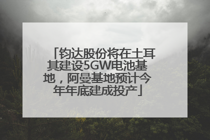 钧达股份将在土耳其建设5GW电池基地，阿曼基地预计今年年底建成投产