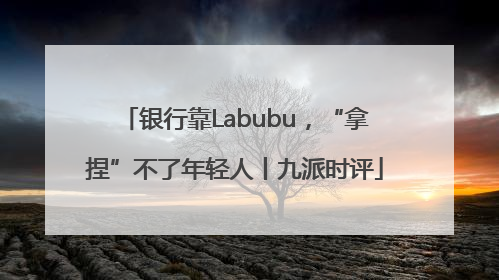 银行靠Labubu，“拿捏”不了年轻人丨九派时评