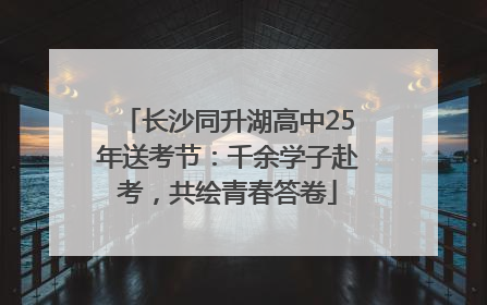 长沙同升湖高中25年送考节：千余学子赴考，共绘青春答卷