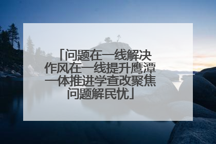 问题在一线解决 作风在一线提升鹰潭一体推进学查改聚焦问题解民忧