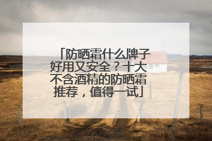 防晒霜什么牌子好用又安全？十大不含酒精的防晒霜推荐，值得一试