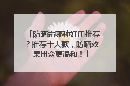 防晒霜哪种好用推荐？推荐十大款，防晒效果出众更温和！