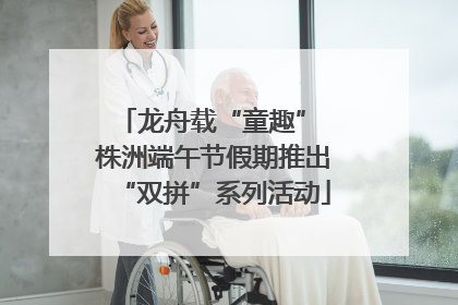 龙舟载“童趣” 株洲端午节假期推出“双拼”系列活动