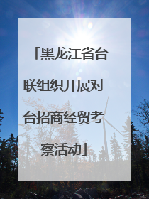 黑龙江省台联组织开展对台招商经贸考察活动