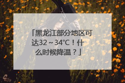 黑龙江部分地区可达32～34℃！什么时候降温？