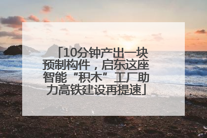 10分钟产出一块预制构件，启东这座智能“积木”工厂助力高铁建设再提速