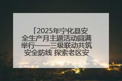 2025年宁化县安全生产月主题活动圆满举行——三级联动共筑安全防线 探索老区安全发展新路径