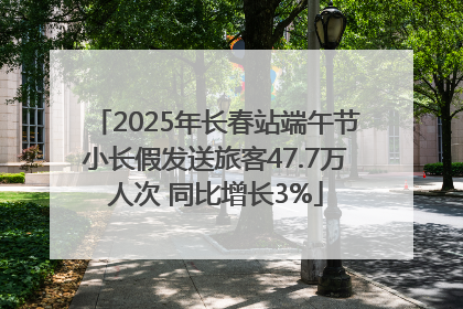 2025年长春站端午节小长假发送旅客47.7万人次 同比增长3%