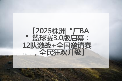 2025株洲“厂BA”篮球赛3.0版启幕：12队激战+全国邀请赛，全民狂欢升级