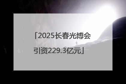 2025长春光博会引资229.3亿元