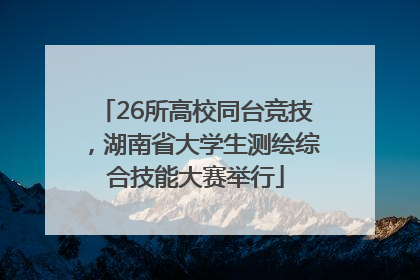 26所高校同台竞技，湖南省大学生测绘综合技能大赛举行