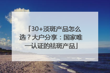 30+淡斑产品怎么选？大户分享：国家唯一认证的祛斑产品
