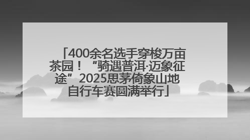 400余名选手穿梭万亩茶园！“骑遇普洱·迈象征途”2025思茅倚象山地自行车赛圆满举行