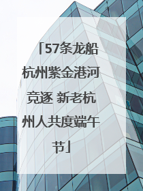 57条龙船杭州紫金港河竞逐 新老杭州人共度端午节
