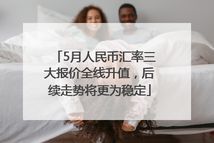 5月人民币汇率三大报价全线升值，后续走势将更为稳定