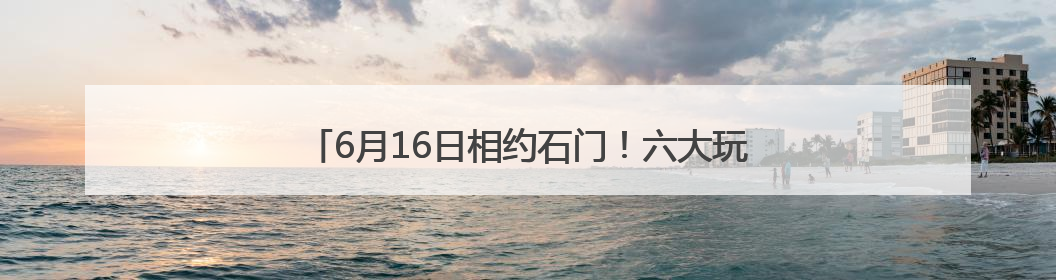6月16日相约石门！六大玩法解锁“清爽一夏”新体验