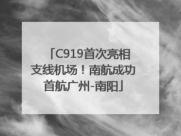 C919首次亮相支线机场！南航成功首航广州-南阳